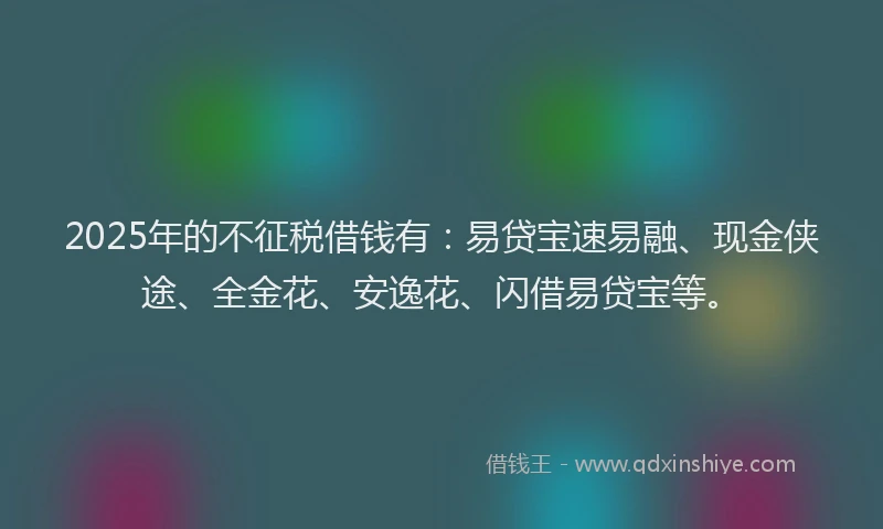 2025年的不征税借钱有：易贷宝速易融、现金侠途、全金花、安逸花、闪借易贷宝等。