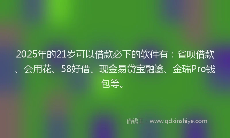 2025年的21岁可以借款必下的软件有：省呗借款、会用花、58好借、现金易贷宝融途、金瑞Pro钱包等。