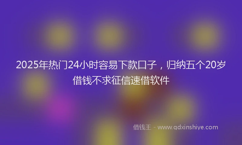 2025年热门24小时容易下款口子，归纳五个20岁借钱不求征信速借软件