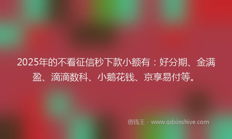 2025年的不看征信秒下款小额有：好分期、金满盈、滴滴数科、小鹅花钱、京享易付等。