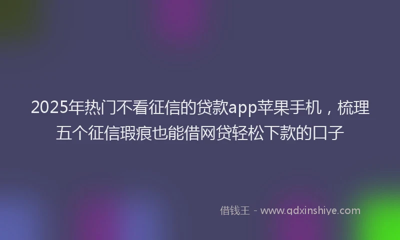 2025年热门不看征信的贷款app苹果手机，梳理五个征信瑕疵也能借网贷轻松下款的口子