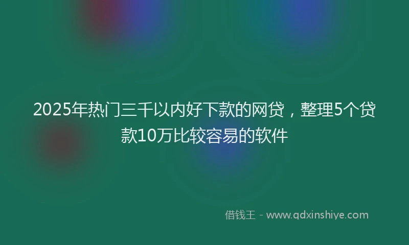 2025年热门三千以内好下款的网贷，整理5个贷款10万比较容易的软件