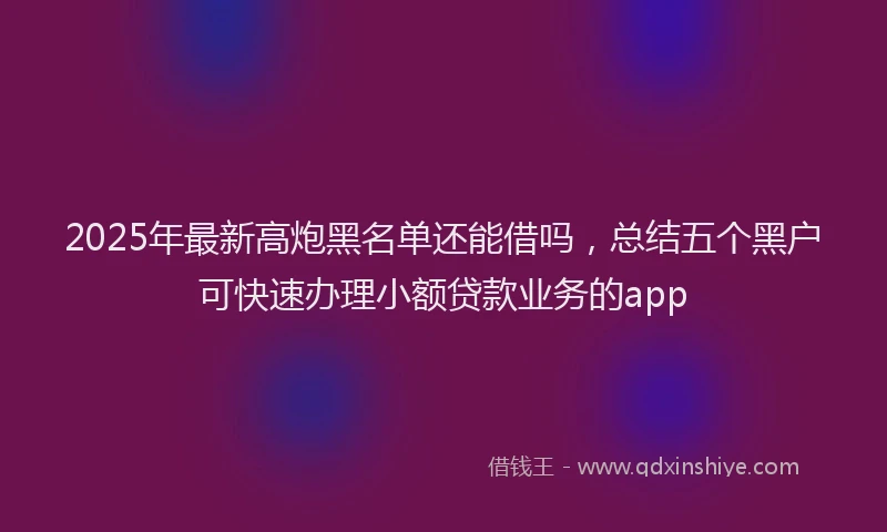 2025年最新高炮黑名单还能借吗，总结五个黑户可快速办理小额贷款业务的app