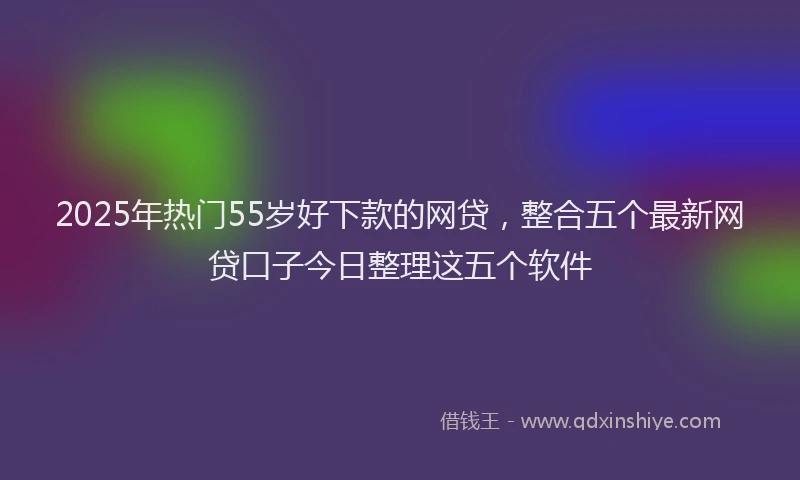 2025年热门55岁好下款的网贷，整合五个最新网贷口子今日整理这五个软件