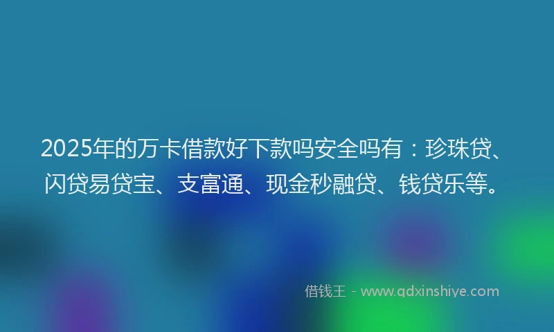 2025年的万卡借款好下款吗安全吗有：珍珠贷、闪贷易贷宝、支富通、现金秒融贷、钱贷乐等。