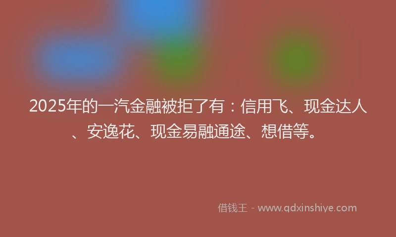 2025年的一汽金融被拒了有：信用飞、现金达人、安逸花、现金易融通途、想借等。