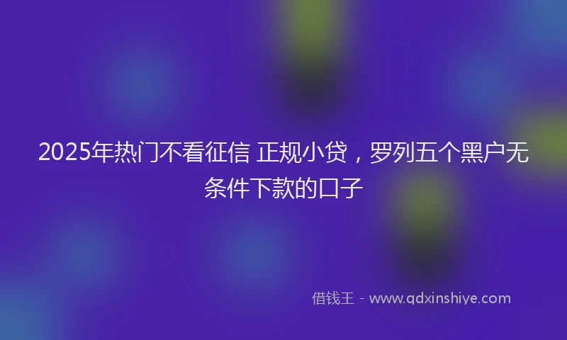 2025年热门不看征信 正规小贷，罗列五个黑户无条件下款的口子