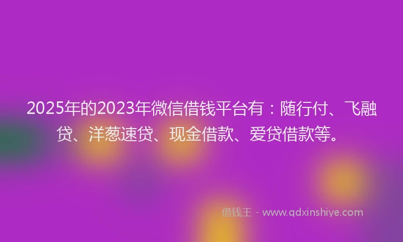 2025年的2023年微信借钱平台有：随行付、飞融贷、洋葱速贷、现金借款、爱贷借款等。