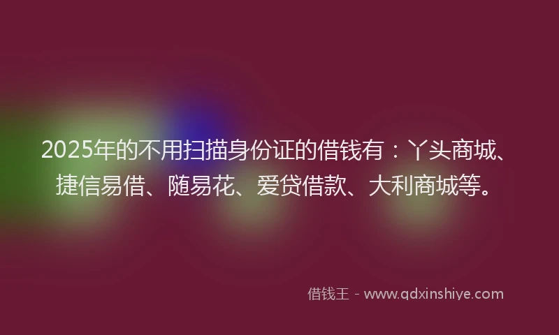 2025年的不用扫描身份证的借钱有：丫头商城、捷信易借、随易花、爱贷借款、大利商城等。