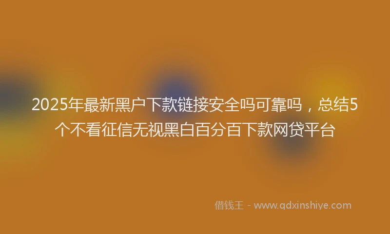 2025年最新黑户下款链接安全吗可靠吗，总结5个不看征信无视黑白百分百下款网贷平台
