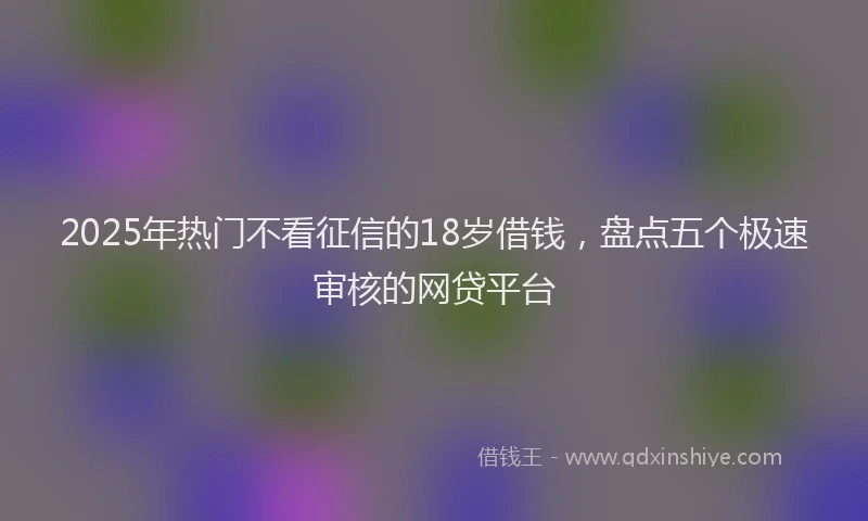 2025年热门不看征信的18岁借钱，盘点五个极速审核的网贷平台