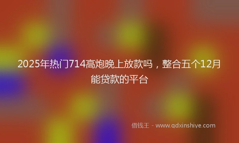 2025年热门714高炮晚上放款吗，整合五个12月能贷款的平台