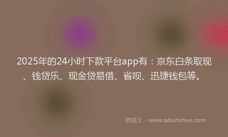 2025年的24小时下款平台app有：京东白条取现、钱贷乐、现金贷易借、省呗、迅捷钱包等。