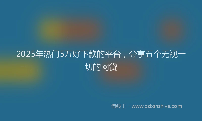 2025年热门5万好下款的平台，分享五个无视一切的网贷
