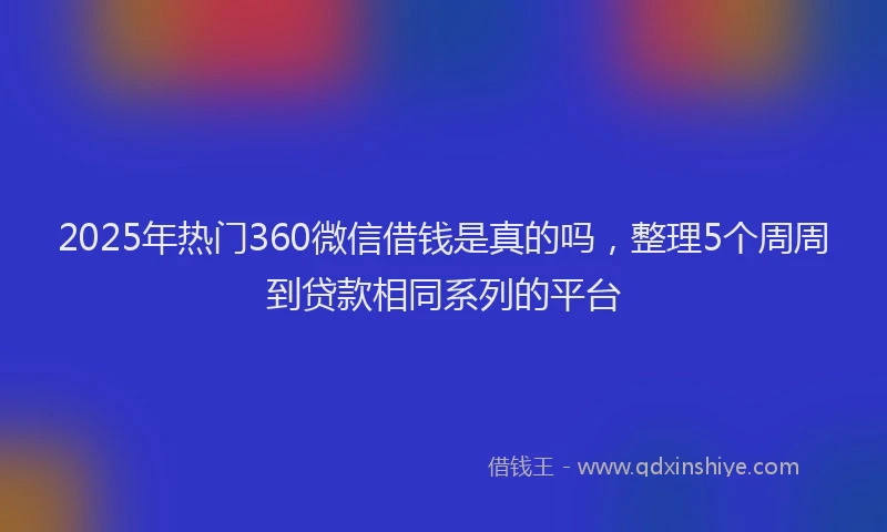 2025年热门360微信借钱是真的吗，整理5个周周到贷款相同系列的平台