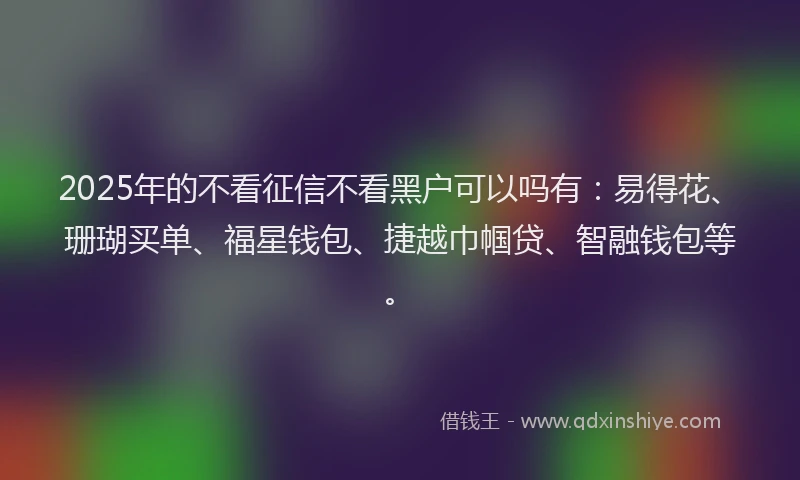 2025年的不看征信不看黑户可以吗有：易得花、珊瑚买单、福星钱包、捷越巾帼贷、智融钱包等。