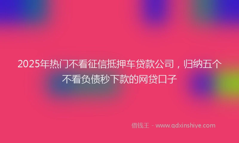 2025年热门不看征信抵押车贷款公司，归纳五个不看负债秒下款的网贷口子