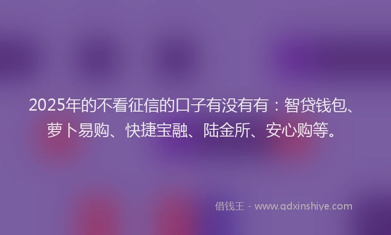 2025年的不看征信的口子有没有有：智贷钱包、萝卜易购、快捷宝融、陆金所、安心购等。