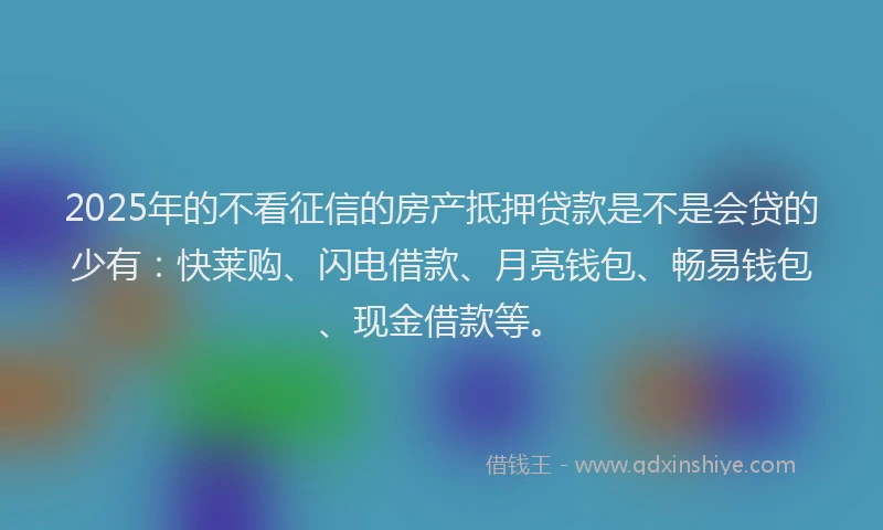 2025年的不看征信的房产抵押贷款是不是会贷的少有：快莱购、闪电借款、月亮钱包、畅易钱包、现金借款等。