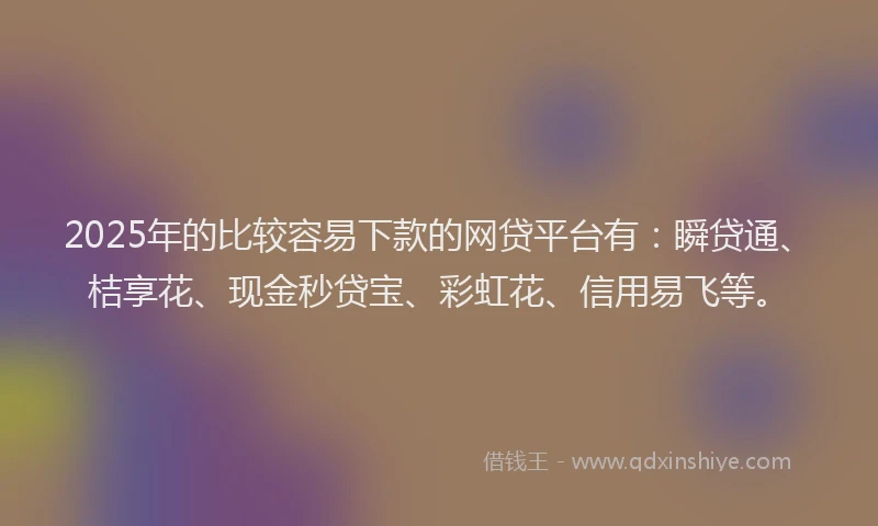 2025年的比较容易下款的网贷平台有：瞬贷通、桔享花、现金秒贷宝、彩虹花、信用易飞等。
