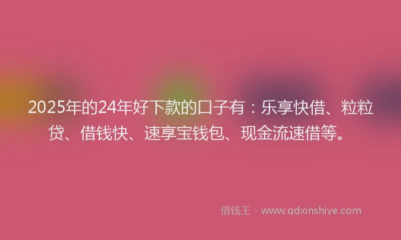 2025年的24年好下款的口子有：乐享快借、粒粒贷、借钱快、速享宝钱包、现金流速借等。