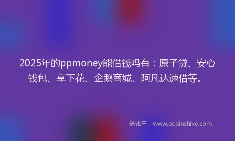 2025年的ppmoney能借钱吗有：原子贷、安心钱包、享下花、企鹅商城、阿凡达速借等。