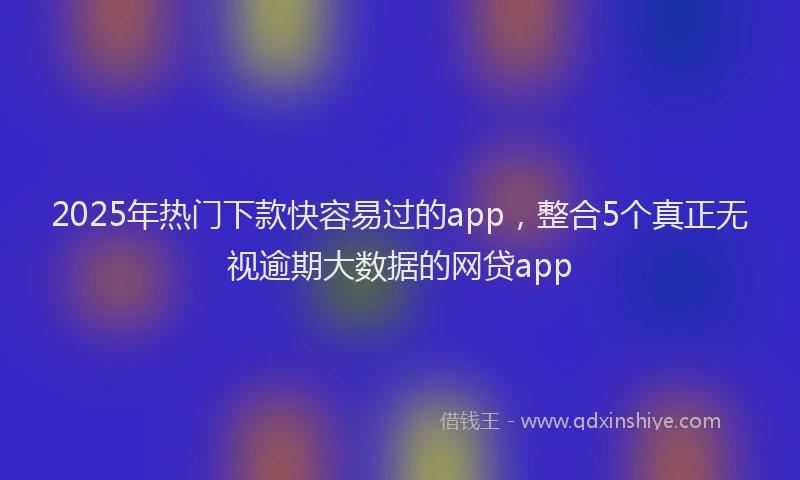 2025年热门下款快容易过的app，整合5个真正无视逾期大数据的网贷app