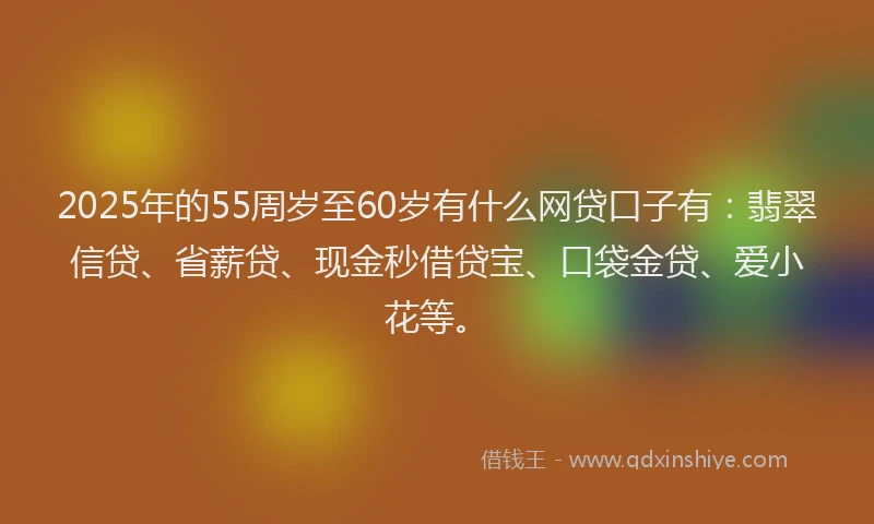 2025年的55周岁至60岁有什么网贷口子有：翡翠信贷、省薪贷、现金秒借贷宝、口袋金贷、爱小花等。