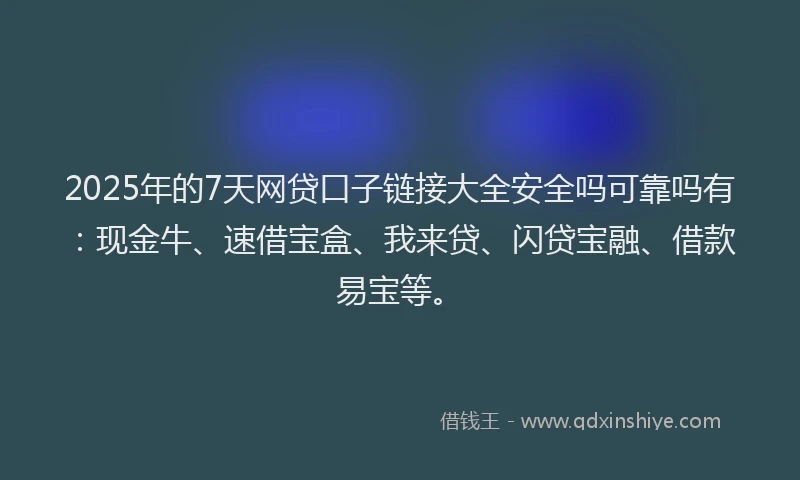 2025年的7天网贷口子链接大全安全吗可靠吗有：现金牛、速借宝盒、我来贷、闪贷宝融、借款易宝等。