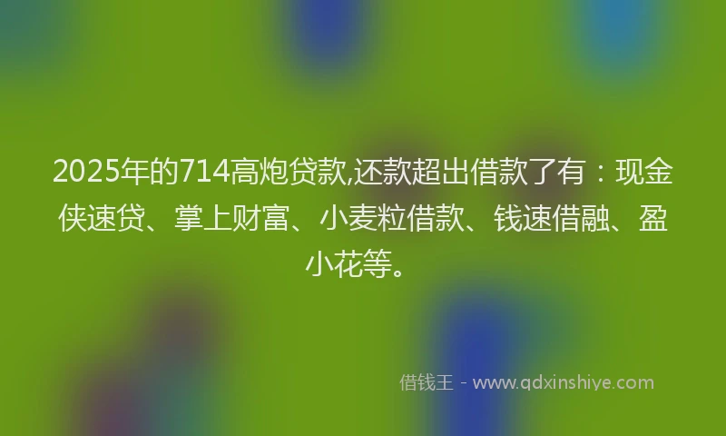 2025年的714高炮贷款,还款超出借款了有：现金侠速贷、掌上财富、小麦粒借款、钱速借融、盈小花等。
