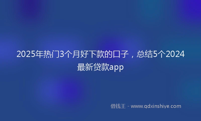 2025年热门3个月好下款的口子，总结5个2024最新贷款app