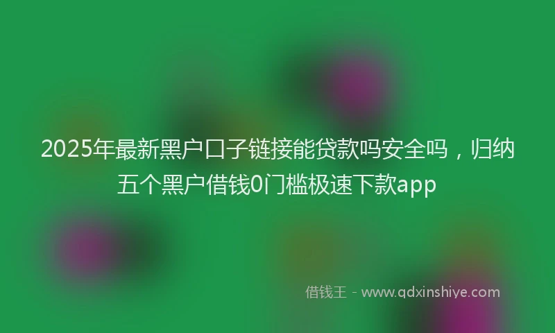 2025年最新黑户口子链接能贷款吗安全吗，归纳五个黑户借钱0门槛极速下款app