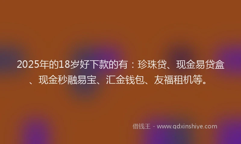 2025年的18岁好下款的有：珍珠贷、现金易贷盒、现金秒融易宝、汇金钱包、友福租机等。