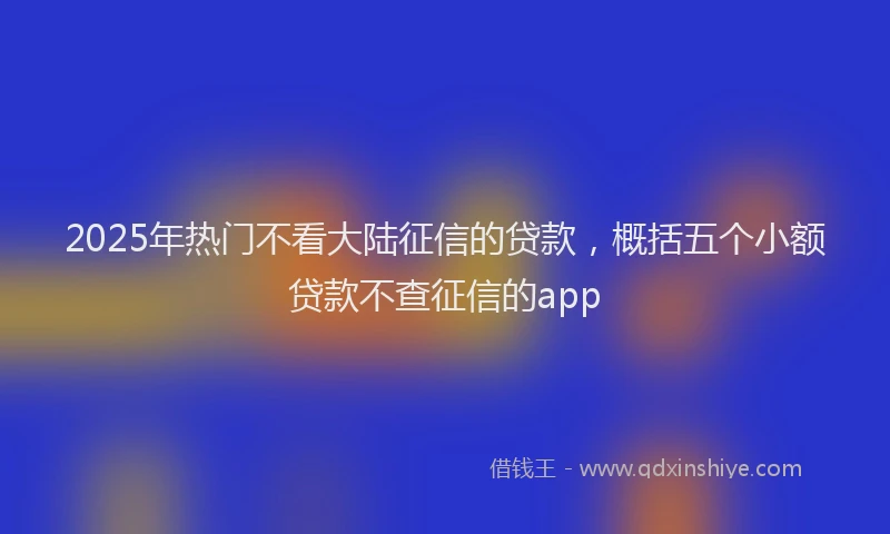2025年热门不看大陆征信的贷款，概括五个小额贷款不查征信的app