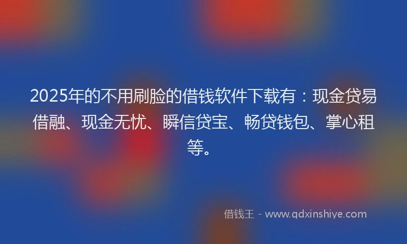 2025年的不用刷脸的借钱软件下载有：现金贷易借融、现金无忧、瞬信贷宝、畅贷钱包、掌心租等。
