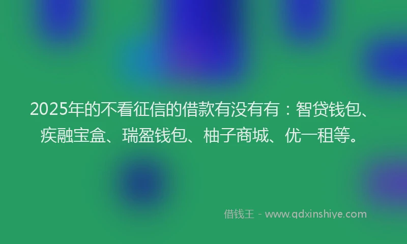 2025年的不看征信的借款有没有有：智贷钱包、疾融宝盒、瑞盈钱包、柚子商城、优一租等。