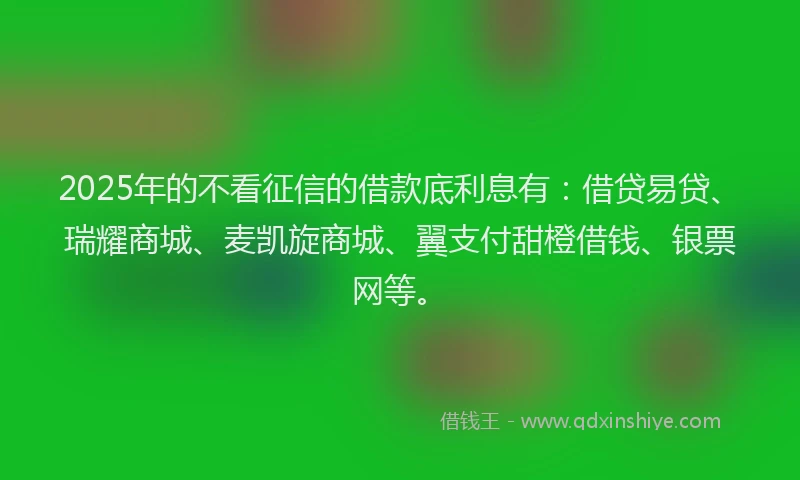 2025年的不看征信的借款底利息有：借贷易贷、瑞耀商城、麦凯旋商城、翼支付甜橙借钱、银票网等。