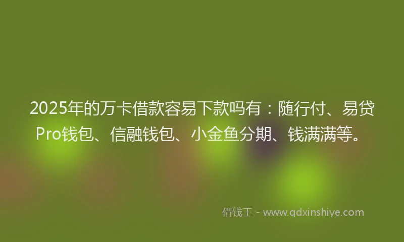 2025年的万卡借款容易下款吗有：随行付、易贷Pro钱包、信融钱包、小金鱼分期、钱满满等。