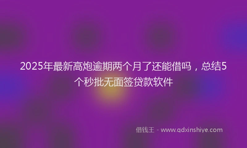 2025年最新高炮逾期两个月了还能借吗，总结5个秒批无面签贷款软件