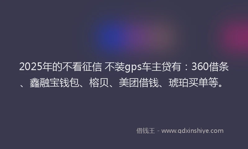 2025年的不看征信 不装gps车主贷有：360借条、鑫融宝钱包、榕贝、美团借钱、琥珀买单等。