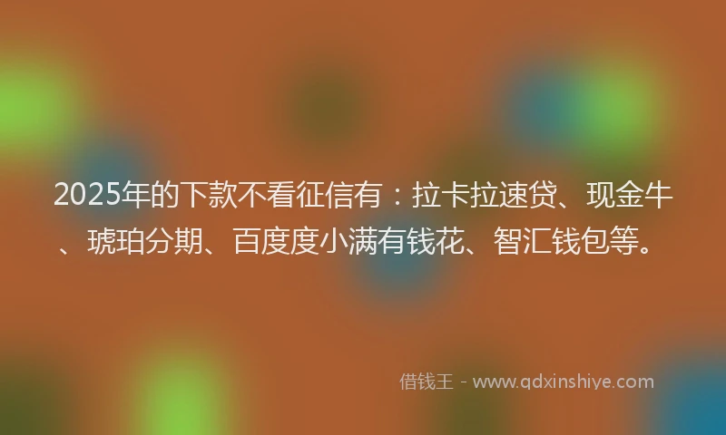2025年的下款不看征信有：拉卡拉速贷、现金牛、琥珀分期、百度度小满有钱花、智汇钱包等。