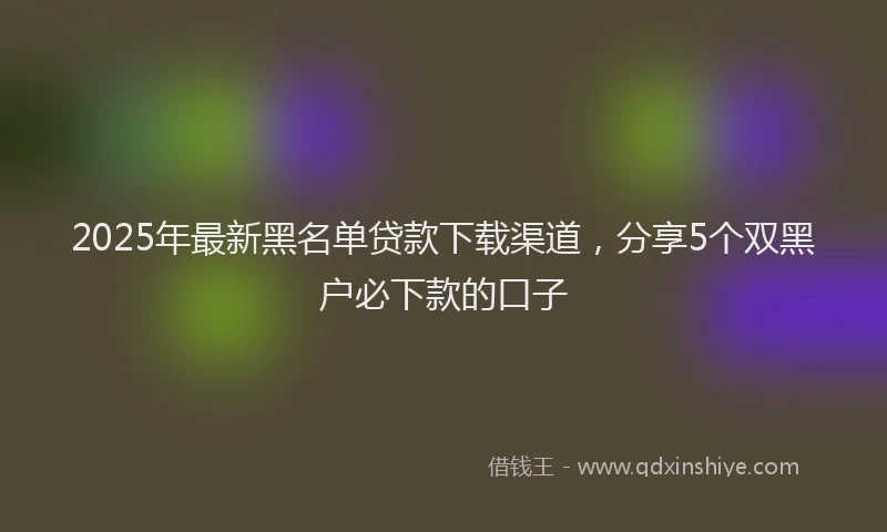 2025年最新黑名单贷款下载渠道，分享5个双黑户必下款的口子