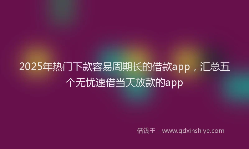 2025年热门下款容易周期长的借款app，汇总五个无忧速借当天放款的app