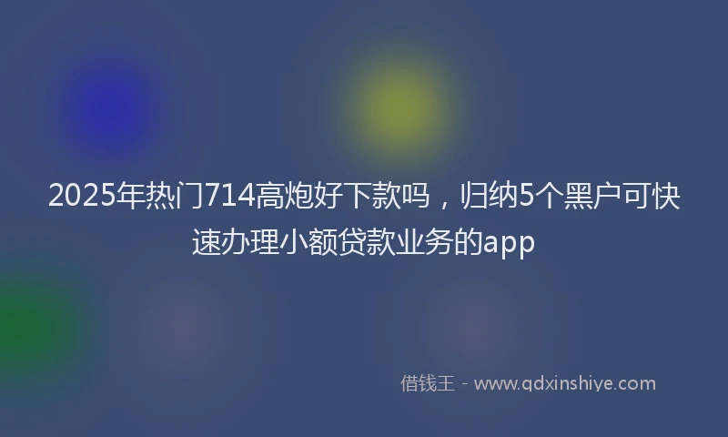 2025年热门714高炮好下款吗，归纳5个黑户可快速办理小额贷款业务的app