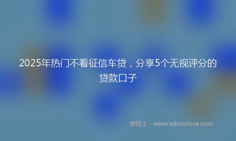 2025年热门不看征信车贷，分享5个无视评分的贷款口子
