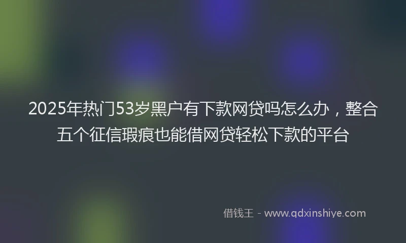 2025年热门53岁黑户有下款网贷吗怎么办，整合五个征信瑕疵也能借网贷轻松下款的平台