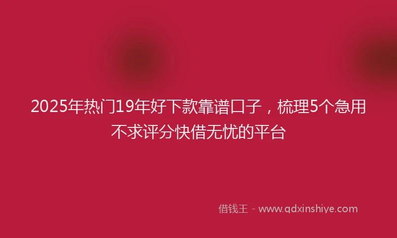 2025年热门19年好下款靠谱口子，梳理5个急用不求评分快借无忧的平台