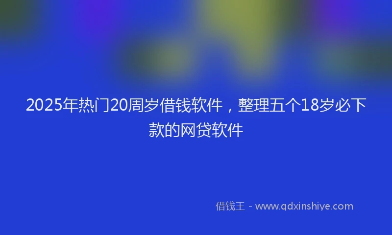 2025年热门20周岁借钱软件，整理五个18岁必下款的网贷软件