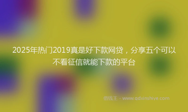 2025年热门2019真是好下款网贷，分享五个可以不看征信就能下款的平台