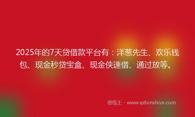 2025年的7天贷借款平台有：洋葱先生、欢乐钱包、现金秒贷宝盒、现金侠速借、通过放等。